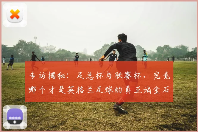 专访揭秘:足总杯与联赛杯,究竟哪个才是英格兰足球的真正试金石?