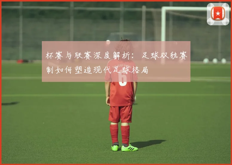 杯赛与联赛深度解析：足球双轨赛制如何塑造现代足球格局