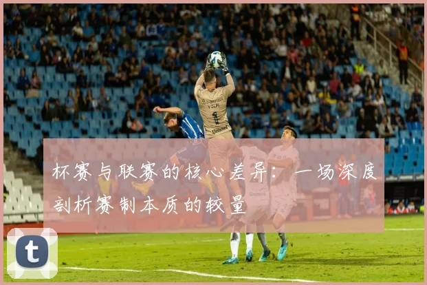 杯赛与联赛的核心差异：一场深度剖析赛制本质的较量