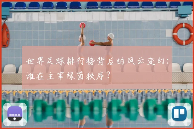 世界足球排行榜背后的风云变幻：谁在主宰绿茵秩序？