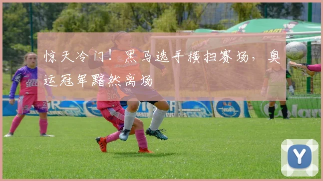 惊天冷门！黑马选手横扫赛场，奥运冠军黯然离场